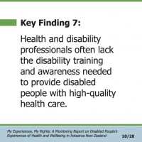 Key Finding 7:  Health and disability professionals often lack the disability training and awareness needed to provide disabled people with high-quality health care.  My Experiences, My Rights: A Monitoring Report on Disabled People’s Experiences of Health and Wellbeing in Aotearoa New Zealand 10/20