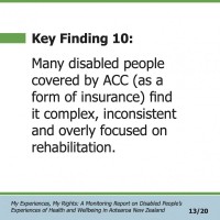 Key Finding 10:  Many disabled people covered by ACC (as a form of insurance) find it complex, inconsistent and overly focused on rehabilitation.  My Experiences, My Rights: A Monitoring Report on Disabled People’s Experiences of Health and Wellbeing in Aotearoa New Zealand 13/20