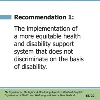 Recommendation 1:  The implementation of a more equitable health and disability support system that does not discriminate on the basis of disability.  My Experiences, My Rights: A Monitoring Report on Disabled People’s Experiences of Health and Wellbeing in Aotearoa New Zealand 15/20