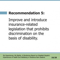 Recommendation 5:  Improve and introduce insurance-related legislation that prohibits discrimination on the basis of disability.  My Experiences, My Rights: A Monitoring Report on Disabled People’s Experiences of Health and Wellbeing in Aotearoa New Zealand 19/20