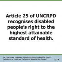 Article 25 of UNCRPD recognises disabled people’s right to the highest attainable standard of health.  My Experiences, My Rights: A Monitoring Report on Disabled People’s Experiences of Health and Wellbeing in Aotearoa New Zealand 3/20