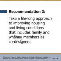 Recommendation 2:  Take a life-long approach to improving housing and living conditions that includes family and whānau members as co-designers.  A Monitoring Report on Housing Experiences of People with Complex disabilities in Aotearoa New Zealand from Family, Whānau and Close Supporter Perspective 16/23