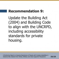 Recommendation 9:  Update the Building Act (2004) and Building Code to align with the UNCRPD, including accessibility standards for private housing.  A Monitoring Report on Housing Experiences of People with Complex disabilities in Aotearoa New Zealand from Family, Whānau and Close Supporter Perspective 23/23