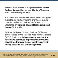 Aotearoa New Zealand is a signatory of the United Nations Convention on the Rights of Persons with Disabilities (UNCRPD). This means the New Zealand Government has agreed to implement the Convention’s provisions, monitor progress, and report back to the Convention’s Committee on various issues affecting disabled people (Article 33). In 2018, the Donald Beasley Institute (DBI) was commissioned by the Disabled People’s Organisations (DPOs) Coalition to independently monitor the housing experiences of people with complex disabilities through the perspectives of their family, whānau and close supporters.  A Monitoring Report on Housing Experiences of People with Complex disabilities in Aotearoa New Zealand from Family, Whānau and Close Supporter Perspective 2/23