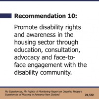 Recommendation 10:  Promote disability rights and awareness in the housing sector through education, consultation, advocacy and face-to- face engagement with the disability community.  My Experiences, My Rights: A Monitoring Report on Disabled People’s Experiences of Housing in Aotearoa New Zealand 21/22