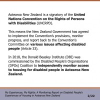 Aotearoa New Zealand is a signatory of the United Nations Convention on the Rights of Persons with Disabilities (UNCRPD). This means the New Zealand Government has agreed to implement the Convention’s provisions, monitor progress, and report back to the Convention’s Committee on various issues affecting disabled people (Article 33). In 2018, the Donald Beasley Institute (DBI) was commissioned by the Disabled People’s Organisations (DPOs) Coalition to independently monitor access to housing for disabled people in Aotearoa New Zealand.  My Experiences, My Rights: A Monitoring Report on Disabled People’s Experiences of Housing in Aotearoa New Zealand 2/22
