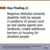 Key Finding 2:  Negative attitudes towards disability held by people in positions of power, such as real estate agents and landlords, create additional barriers to housing for disabled people.  My Experiences, My Rights: A Monitoring Report on Disabled People’s Experiences of Housing in Aotearoa New Zealand 5/22 