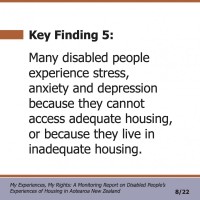 Key Finding 5:  Many disabled people experience stress, anxiety and depression because they cannot access adequate housing, or because they live in inadequate housing.  My Experiences, My Rights: A Monitoring Report on Disabled People’s Experiences of Housing in Aotearoa New Zealand 8/22